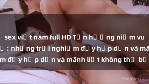 sex việt nam full HD Tận hưởng niềm vui của sex với gái trẻ: những trải nghiệm đầy hấp dẫn và mãnh liệt không thể bỏ lỡ
