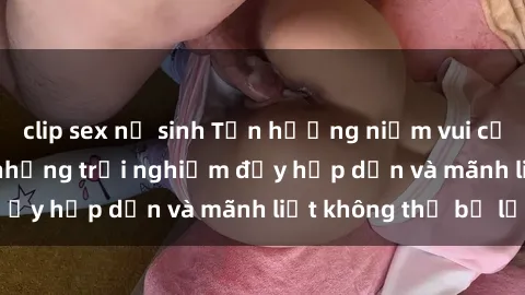 clip sex nữ sinh Tận hưởng niềm vui của sex với gái trẻ: những trải nghiệm đầy hấp dẫn và mãnh liệt không thể bỏ lỡ