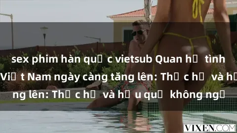 sex phim hàn quốc vietsub Quan hệ tình dục của nữ sinh Việt Nam ngày càng tăng lên: Thực hư và hậu quả không ngờ