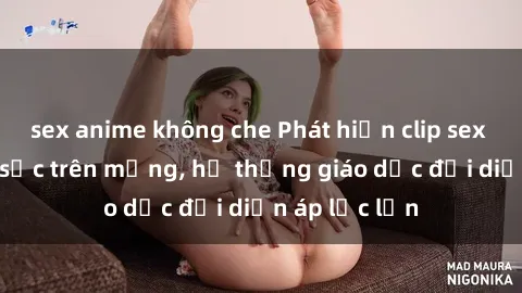 sex anime không che Phát hiện clip sex nữ sinh gây sốc trên mạng, hệ thống giáo dục đối diện áp lực lớn