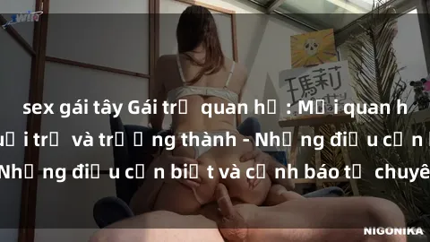 sex gái tây Gái trẻ quan hệ: Mối quan hệ khác biệt giữa tuổi trẻ và trưởng thành - Những điều cần biết và cảnh báo từ chuyên gia