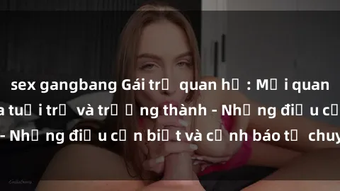 sex gangbang Gái trẻ quan hệ: Mối quan hệ khác biệt giữa tuổi trẻ và trưởng thành - Những điều cần biết và cảnh báo từ chuyên gia