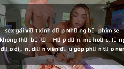 sex gái việt xinh đẹp Những bộ phim sex gái già đỉnh cao không thể bỏ lỡ - Hấp dẫn, mê hoặc, từng đạo diễn, diễn viên đều góp phần tạo nên sự hấp dẫn, kích thích.