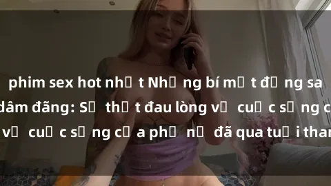 phim sex hot nhất Những bí mật đằng sau vẻ ngoài gái già dâm đãng: Sự thật đau lòng về cuộc sống của phụ nữ đã qua tuổi thanh xuân