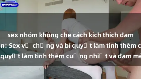 sex nhóm không che cách kích thích đam mê trong hôn nhân: Sex vợ chồng và bí quyết làm tình thêm cuồng nhiệt và đam mê