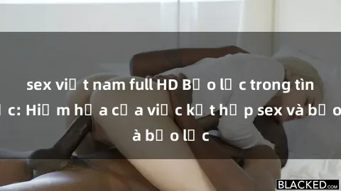 sex việt nam full HD Bạo lực trong tình dục: Hiểm họa của việc kết hợp sex và bạo lực