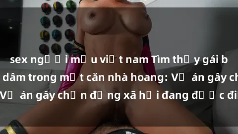 sex người mẫu việt nam Tìm thấy gái bị trói và bị hiếp dâm trong một căn nhà hoang: Vụ án gây chấn động xã hội đang được điều tra vào.