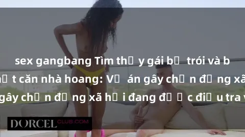 sex gangbang Tìm thấy gái bị trói và bị hiếp dâm trong một căn nhà hoang: Vụ án gây chấn động xã hội đang được điều tra vào.