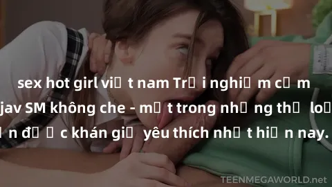 sex hot girl việt nam Trải nghiệm cảm xúc thăng hoa với jav SM không che - một trong những thể loại phim người lớn được khán giả yêu thích nhất hiện nay. Đảm bảo đem lại sự hấp dẫn, kích thích tối đa 