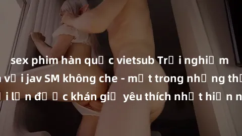 sex phim hàn quốc vietsub Trải nghiệm cảm xúc thăng hoa với jav SM không che - một trong những thể loại phim người lớn được khán giả yêu thích nhất hiện nay. Đảm bảo đem lại sự hấp dẫn, kích thích tối