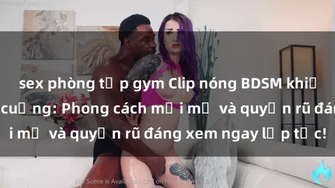 sex phòng tập gym Clip nóng BDSM khiến người xem phát cuồng: Phong cách mới mẻ và quyến rũ đáng xem ngay lập tức!