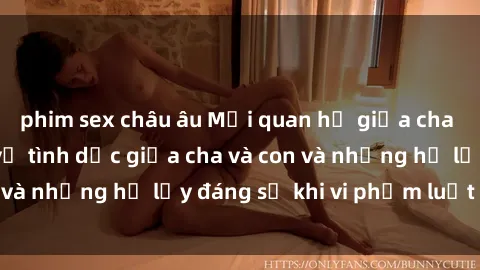 phim sex châu âu Mối quan hệ giữa cha và con: Sự thật về tình dục giữa cha và con và những hệ lụy đáng sợ khi vi phạm luật pháp.