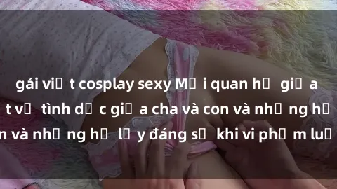 gái việt cosplay sexy Mối quan hệ giữa cha và con: Sự thật về tình dục giữa cha và con và những hệ lụy đáng sợ khi vi phạm luật pháp.