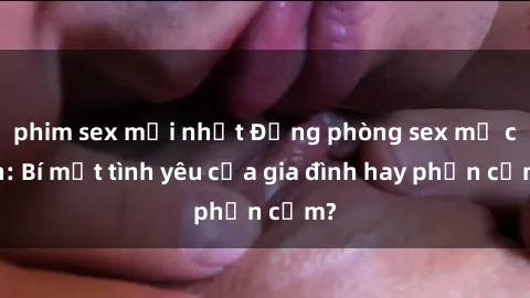 phim sex mới nhất Động phòng sex mẹ con: Bí mật tình yêu của gia đình hay phản cảm?