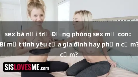 sex bà nội trợ Động phòng sex mẹ con: Bí mật tình yêu của gia đình hay phản cảm?