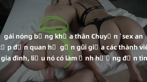 gái nóng bỏng khỏa thân Chuyện `sex anh em ruột` - Đề cập đến quan hệ gần gũi giữa các thành viên trong gia đình, liệu nó có làm ảnh hưởng đến tình cảm gia đình hay không?
