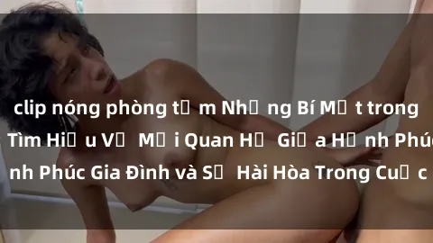 clip nóng phòng tắm Những Bí Mật trong Tình Dục Gia Đình: Tìm Hiểu Về Mối Quan Hệ Giữa Hạnh Phúc Gia Đình và Sự Hài Hòa Trong Cuộc Sống Tình Dục