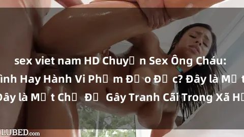 sex viet nam HD Chuyện Sex Ông Cháu: Mối Quan Hệ Gia Đình Hay Hành Vi Phạm Đạo Đức? Đây là Một Chủ Đề Gây Tranh Cãi Trong Xã Hội Hiện Nay.