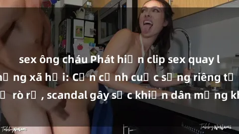 sex ông cháu Phát hiện clip sex quay lén hot nhất trên mạng xã hội: Cận cảnh cuộc sống riêng tư bị rò rỉ, scandal gây sốc khiến dân mạng không khỏi bàng hoàng