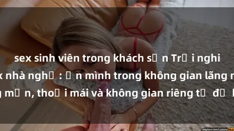 sex sinh viên trong khách sạn Trải nghiệm độc đáo tại sex nhà nghỉ: ẩn mình trong không gian lãng mạn, thoải mái và không gian riêng tư để khuấy động tình ái.