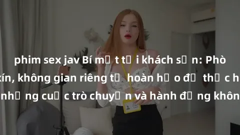 phim sex jav Bí mật tại khách sạn: Phòng quay lén khép kín, không gian riêng tư hoàn hảo để thực hiện những cuộc trò chuyện và hành động không bị người khác phát hiện.