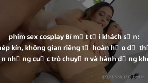 phim sex cosplay Bí mật tại khách sạn: Phòng quay lén khép kín, không gian riêng tư hoàn hảo để thực hiện những cuộc trò chuyện và hành động không bị người khác phát hiện.