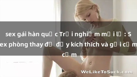 sex gái hàn quốc Trải nghiệm mới lạ: Sex phòng thay đồ đầy kích thích và gợi cảm