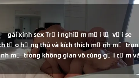 gái xinh sex Trải nghiệm mới lạ với sex phòng tắm - Cách tạo hứng thú và kích thích mạnh mẽ trong không gian vô cùng gợi cảm và lãng mạn