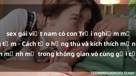 sex gái việt nam có con Trải nghiệm mới lạ với sex phòng tắm - Cách tạo hứng thú và kích thích mạnh mẽ trong không gian vô cùng gợi cảm và lãng mạn