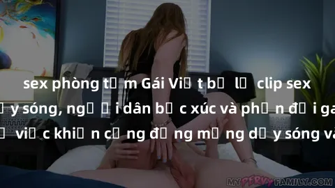 sex phòng tắm Gái Việt bị lộ clip sex khiến dư luận dậy sóng, người dân bức xúc và phản đối gay gắt. Sự việc khiến cộng đồng mạng dậy sóng và yêu cầu xử lý nghiêm ngặt.