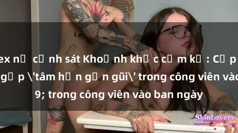 sex nữ cảnh sát Khoảnh khắc cấm kỵ: Cặp đôi bị bắt gặp 'tâm hồn gần gũi' trong công viên vào ban ngày