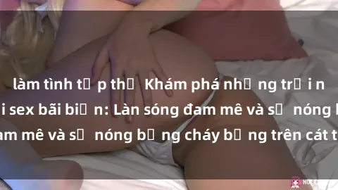 làm tình tập thể Khám phá những trải nghiệm độc đáo tại sex bãi biển: Làn sóng đam mê và sự nóng bỏng cháy bỏng trên cát trắng