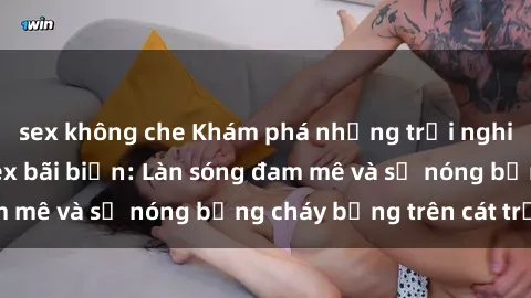 sex không che Khám phá những trải nghiệm độc đáo tại sex bãi biển: Làn sóng đam mê và sự nóng bỏng cháy bỏng trên cát trắng