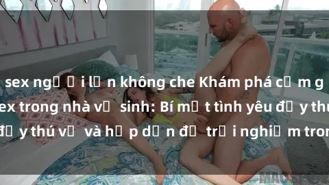 sex người lớn không che Khám phá cảm giác mới mẻ với sex trong nhà vệ sinh: Bí mật tình yêu đầy thú vị và hấp dẫn để trải nghiệm trong đêm hôm nay!