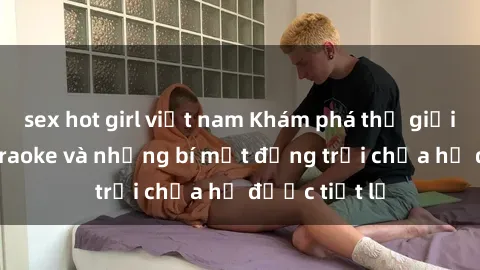 sex hot girl việt nam Khám phá thế giới sex quán karaoke và những bí mật động trời chưa hề được tiết lộ