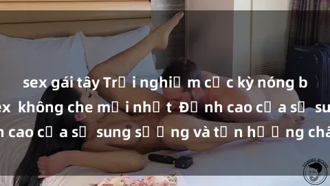 sex gái tây Trải nghiệm cực kỳ nóng bỏng trong phim sex  không che mới nhất  Đỉnh cao của sự sung sướng và tận hưởng chân thật