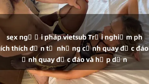 sex người pháp vietsub Trải nghiệm phim sex : Sự kích thích đến từ những cảnh quay độc đáo và hấp dẫn