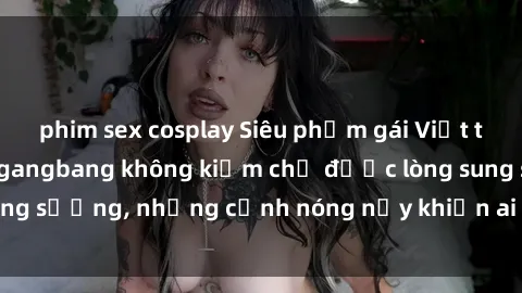 phim sex cosplay Siêu phẩm gái Việt tham gia trong buổi gangbang không kiềm chế được lòng sung sướng, những cảnh nóng nảy khiến ai cũng phải mãn nhãn
