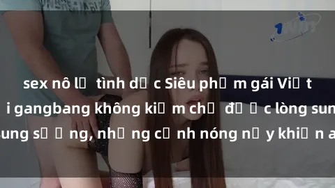 sex nô lệ tình dục Siêu phẩm gái Việt tham gia trong buổi gangbang không kiềm chế được lòng sung sướng, những cảnh nóng nảy khiến ai cũng phải mãn nhãn
