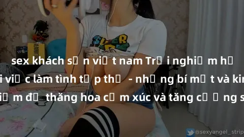 sex khách sạn việt nam Trải nghiệm hứng khởi cùng với việc làm tình tập thể - những bí mật và kinh nghiệm để thăng hoa cảm xúc và tăng cường sự gắn kết trong mối quan hệ