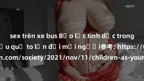 sex trên xe bus Bạo lực tình dục trong nhóm: nguy cơ và hậu quả to lớn đối mọi người参考: https://www.theguardian.com/society/2021/nov/11/children-as-young-as-four-are-being-sexually-abused-by-groups-in