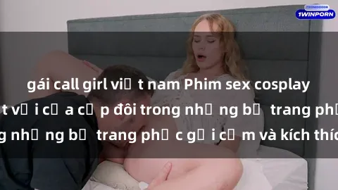gái call girl việt nam Phim sex cosplay: Trải nghiệm tuyệt vời của cặp đôi trong những bộ trang phục gợi cảm và kích thích