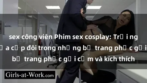 sex công viên Phim sex cosplay: Trải nghiệm tuyệt vời của cặp đôi trong những bộ trang phục gợi cảm và kích thích