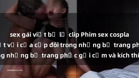 sex gái việt bị lộ clip Phim sex cosplay: Trải nghiệm tuyệt vời của cặp đôi trong những bộ trang phục gợi cảm và kích thích