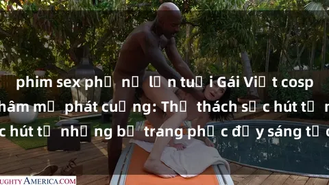phim sex phụ nữ lớn tuổi Gái Việt cosplay sexy khiến fan hâm mộ phát cuồng: Thử thách sức hút từ những bộ trang phục đầy sáng tạo và quyến rũ!