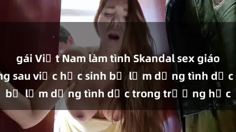 gái Việt Nam làm tình Skandal sex giáo viên: Sự thật đằng sau việc học sinh bị lạm dụng tình dục trong trường học