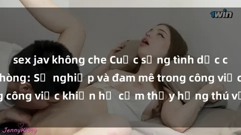 sex jav không che Cuộc sống tình dục của nhân viên văn phòng: Sự nghiệp và đam mê trong công việc khiến họ cảm thấy hứng thú với tình dục?