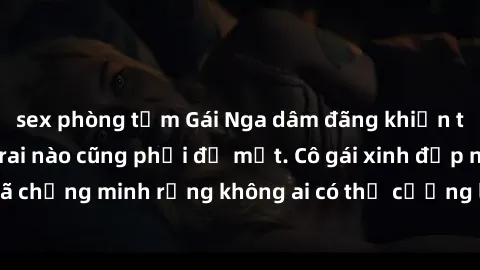 sex phòng tắm Gái Nga dâm đãng khiến tim bất cứ chàng trai nào cũng phải đỏ mặt. Cô gái xinh đẹp này đã chứng minh rằng không ai có thể cưỡng lại khi cô làm tình đắm say.
