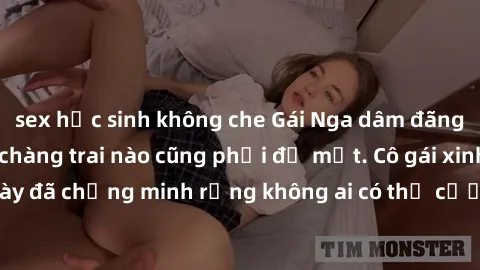 sex học sinh không che Gái Nga dâm đãng khiến tim bất cứ chàng trai nào cũng phải đỏ mặt. Cô gái xinh đẹp này đã chứng minh rằng không ai có thể cưỡng lại khi cô làm tình đắm say.