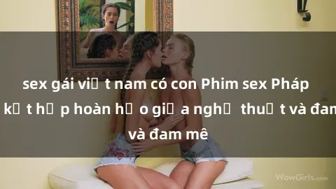 sex gái việt nam có con Phim sex Pháp - Sự kết hợp hoàn hảo giữa nghệ thuật và đam mê
